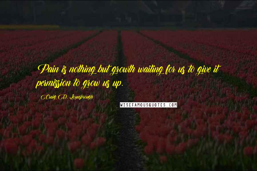 Craig D. Lounsbrough Quotes: Pain is nothing but growth waiting for us to give it permission to grow us up.