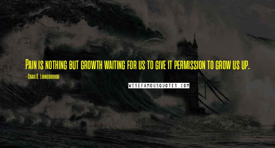 Craig D. Lounsbrough Quotes: Pain is nothing but growth waiting for us to give it permission to grow us up.