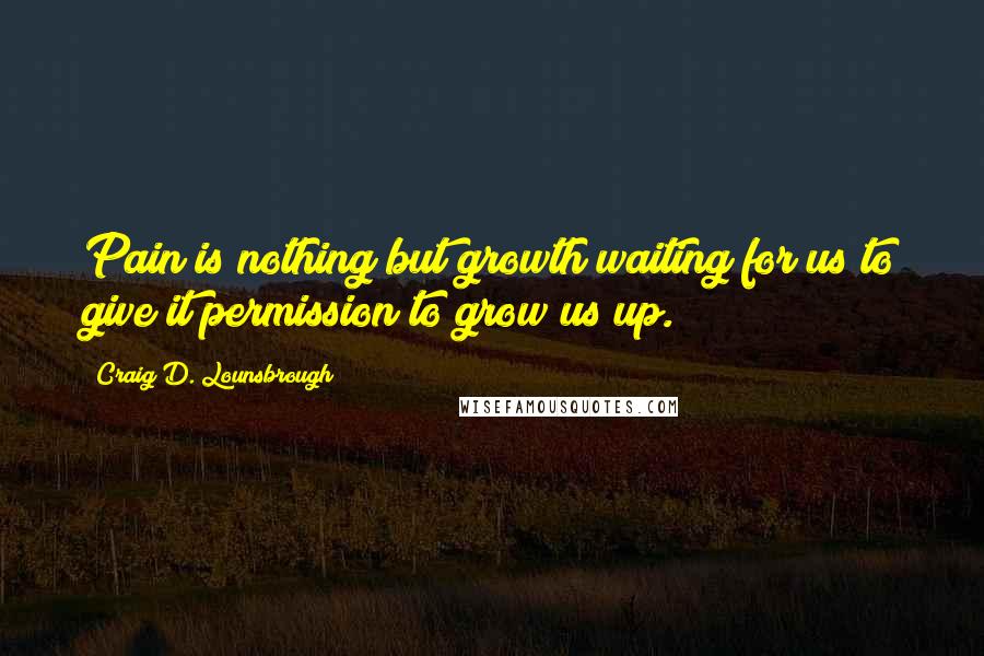 Craig D. Lounsbrough Quotes: Pain is nothing but growth waiting for us to give it permission to grow us up.