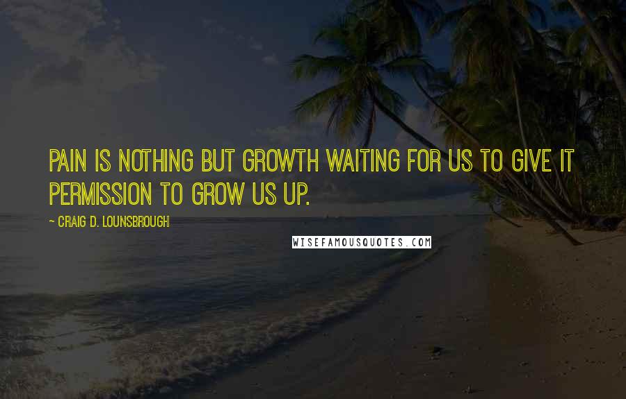 Craig D. Lounsbrough Quotes: Pain is nothing but growth waiting for us to give it permission to grow us up.