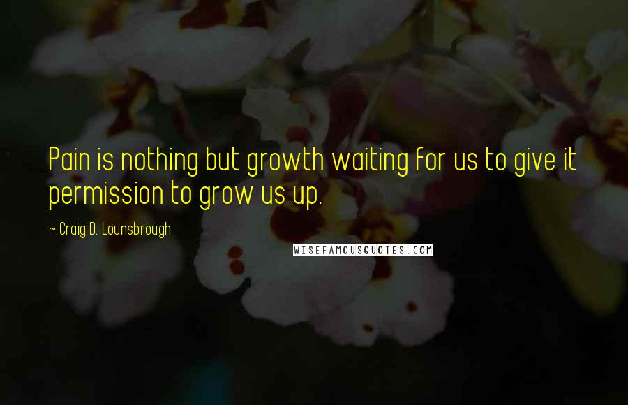 Craig D. Lounsbrough Quotes: Pain is nothing but growth waiting for us to give it permission to grow us up.