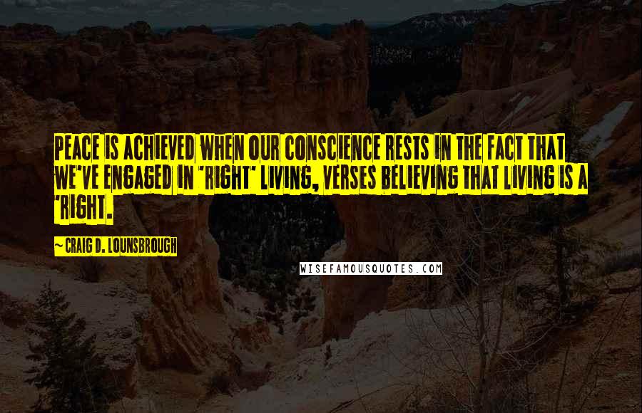 Craig D. Lounsbrough Quotes: Peace is achieved when our conscience rests in the fact that we've engaged in 'right' living, verses believing that living is a 'right.