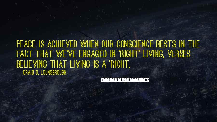 Craig D. Lounsbrough Quotes: Peace is achieved when our conscience rests in the fact that we've engaged in 'right' living, verses believing that living is a 'right.