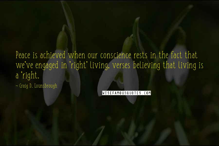 Craig D. Lounsbrough Quotes: Peace is achieved when our conscience rests in the fact that we've engaged in 'right' living, verses believing that living is a 'right.