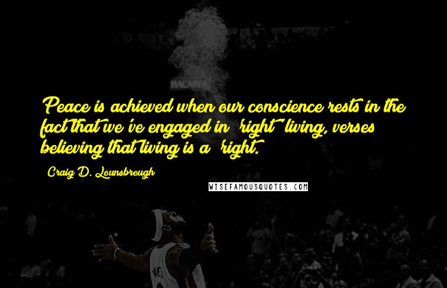 Craig D. Lounsbrough Quotes: Peace is achieved when our conscience rests in the fact that we've engaged in 'right' living, verses believing that living is a 'right.