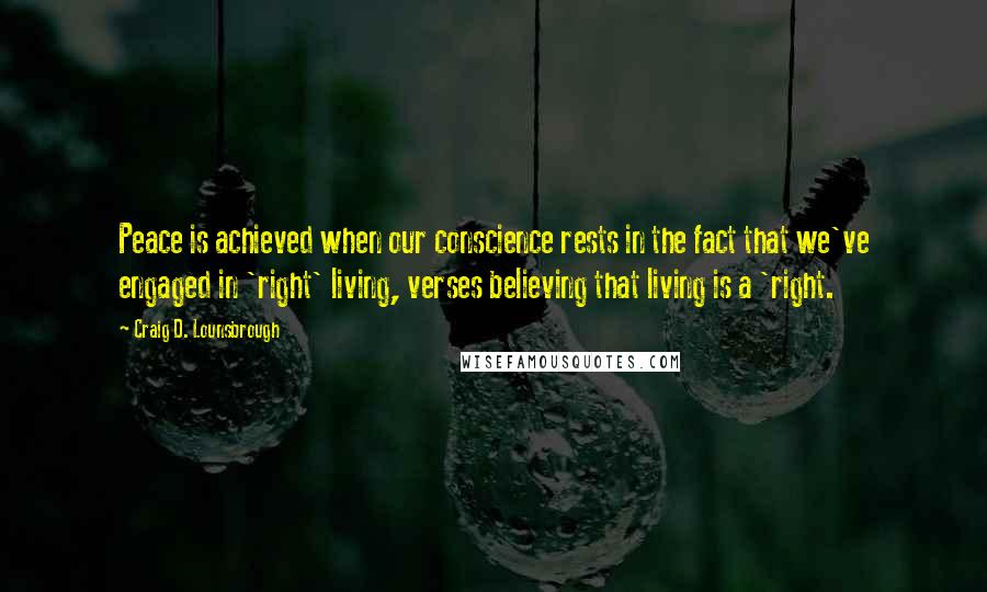 Craig D. Lounsbrough Quotes: Peace is achieved when our conscience rests in the fact that we've engaged in 'right' living, verses believing that living is a 'right.