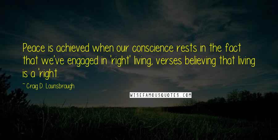 Craig D. Lounsbrough Quotes: Peace is achieved when our conscience rests in the fact that we've engaged in 'right' living, verses believing that living is a 'right.