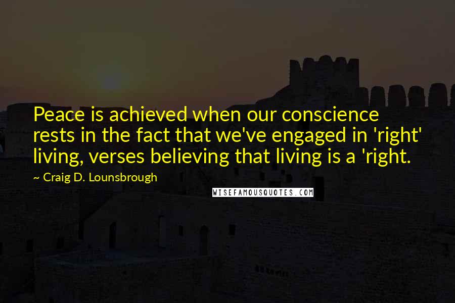 Craig D. Lounsbrough Quotes: Peace is achieved when our conscience rests in the fact that we've engaged in 'right' living, verses believing that living is a 'right.