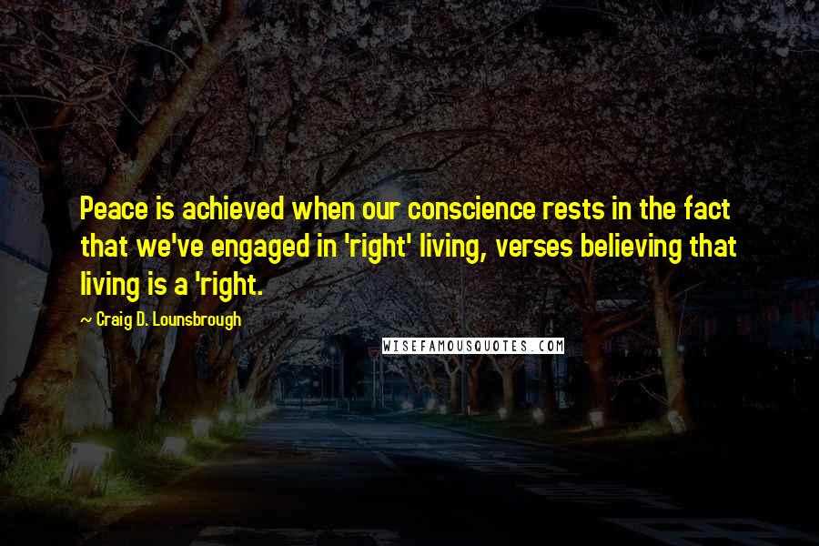 Craig D. Lounsbrough Quotes: Peace is achieved when our conscience rests in the fact that we've engaged in 'right' living, verses believing that living is a 'right.