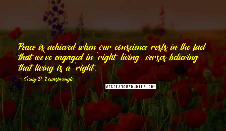 Craig D. Lounsbrough Quotes: Peace is achieved when our conscience rests in the fact that we've engaged in 'right' living, verses believing that living is a 'right.