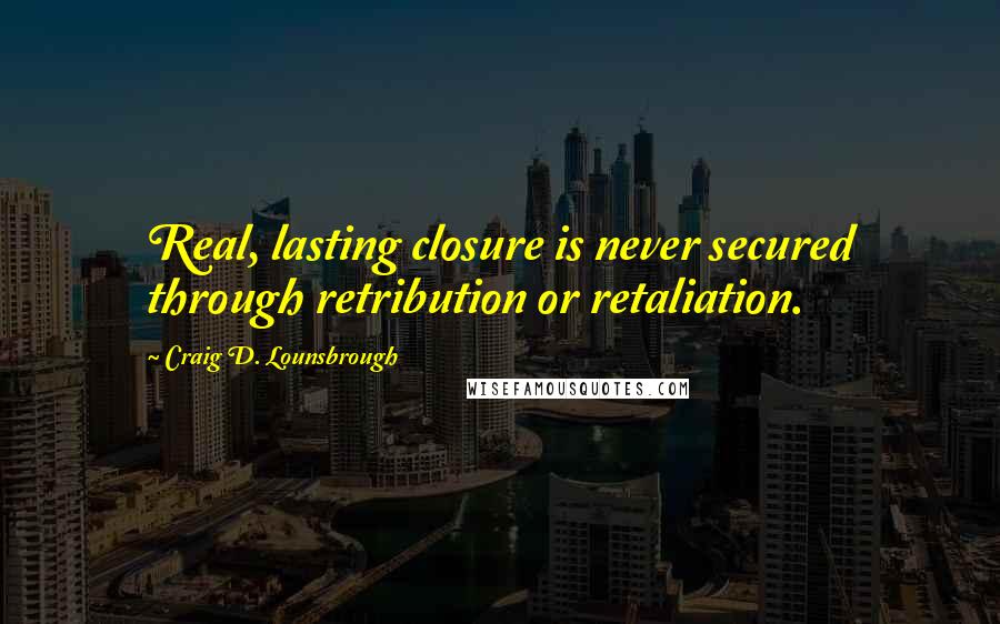 Craig D. Lounsbrough Quotes: Real, lasting closure is never secured through retribution or retaliation.