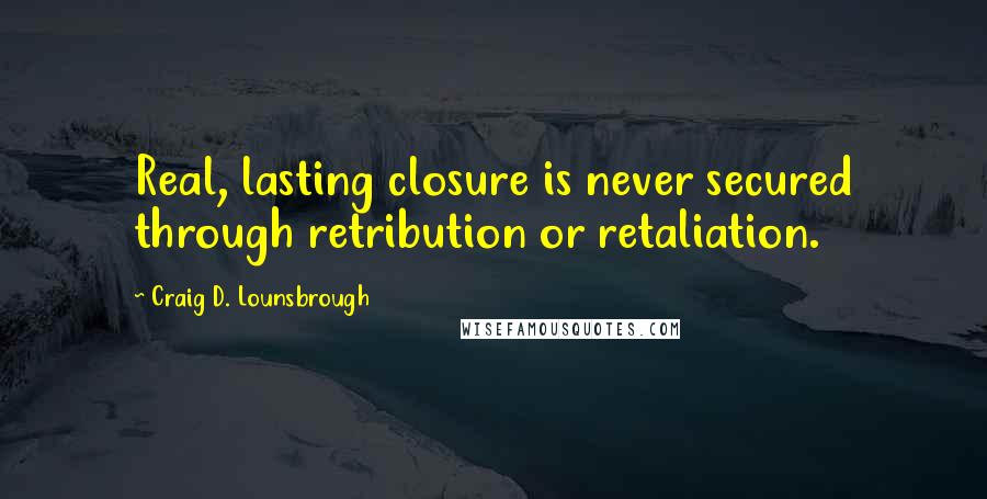 Craig D. Lounsbrough Quotes: Real, lasting closure is never secured through retribution or retaliation.