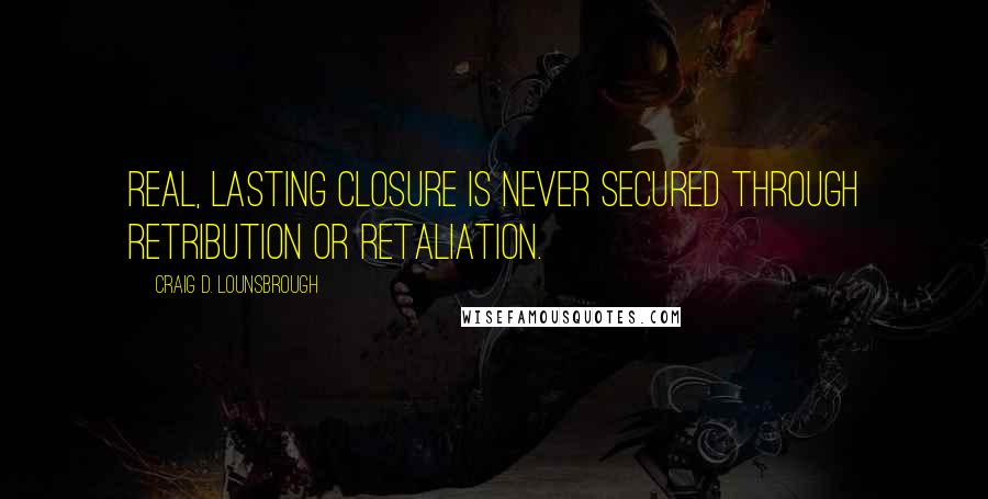 Craig D. Lounsbrough Quotes: Real, lasting closure is never secured through retribution or retaliation.