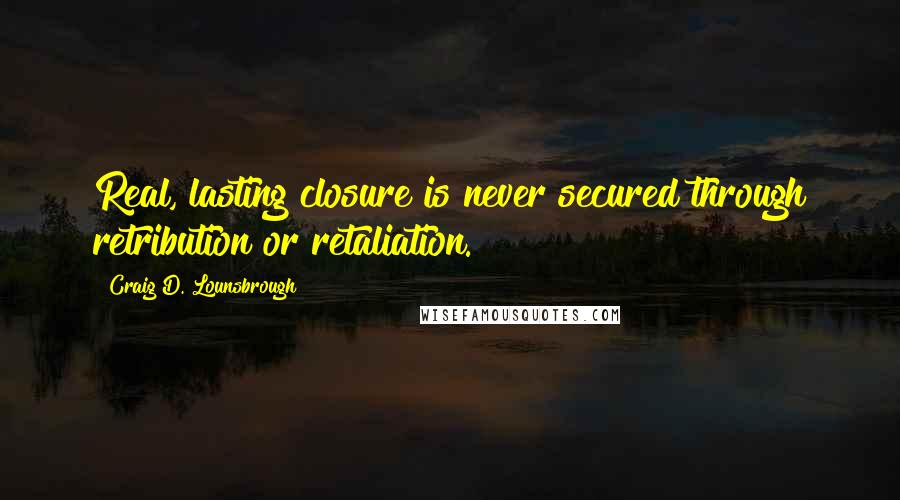 Craig D. Lounsbrough Quotes: Real, lasting closure is never secured through retribution or retaliation.