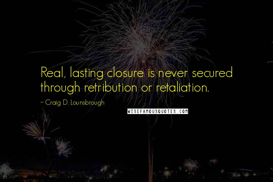 Craig D. Lounsbrough Quotes: Real, lasting closure is never secured through retribution or retaliation.