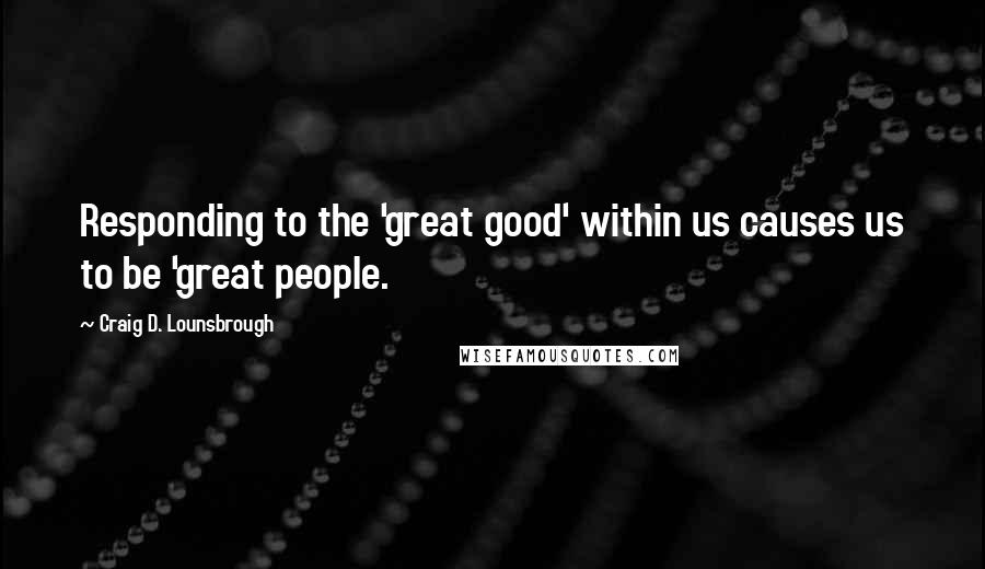 Craig D. Lounsbrough Quotes: Responding to the 'great good' within us causes us to be 'great people.