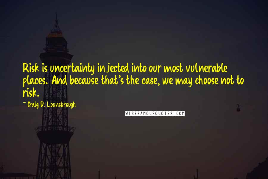 Craig D. Lounsbrough Quotes: Risk is uncertainty injected into our most vulnerable places. And because that's the case, we may choose not to risk.