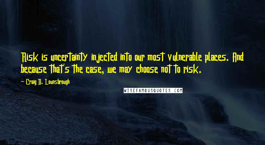 Craig D. Lounsbrough Quotes: Risk is uncertainty injected into our most vulnerable places. And because that's the case, we may choose not to risk.