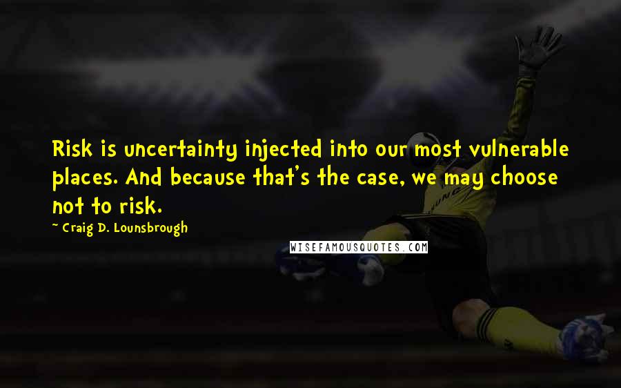 Craig D. Lounsbrough Quotes: Risk is uncertainty injected into our most vulnerable places. And because that's the case, we may choose not to risk.