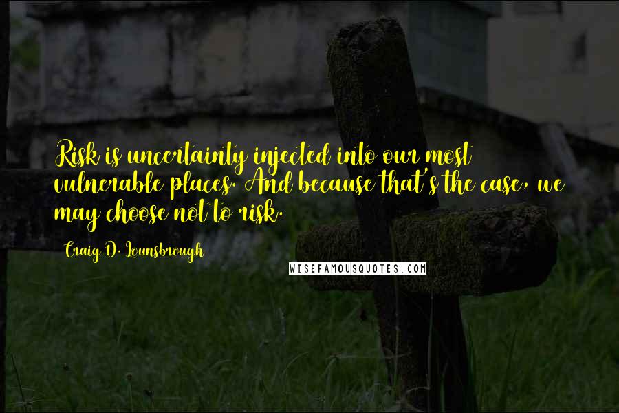 Craig D. Lounsbrough Quotes: Risk is uncertainty injected into our most vulnerable places. And because that's the case, we may choose not to risk.