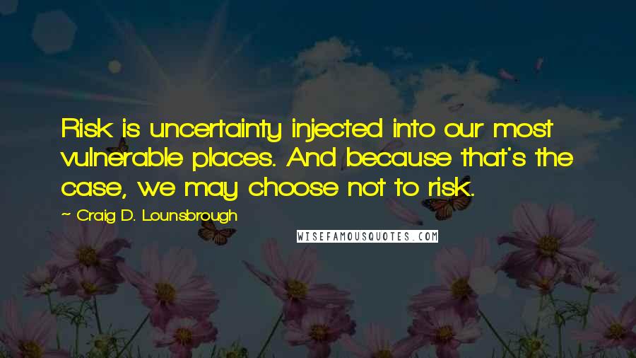 Craig D. Lounsbrough Quotes: Risk is uncertainty injected into our most vulnerable places. And because that's the case, we may choose not to risk.