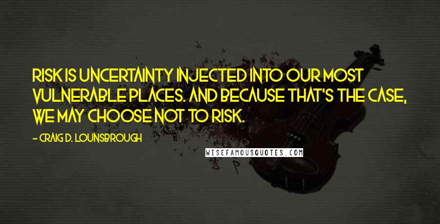 Craig D. Lounsbrough Quotes: Risk is uncertainty injected into our most vulnerable places. And because that's the case, we may choose not to risk.