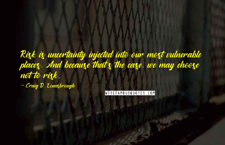 Craig D. Lounsbrough Quotes: Risk is uncertainty injected into our most vulnerable places. And because that's the case, we may choose not to risk.