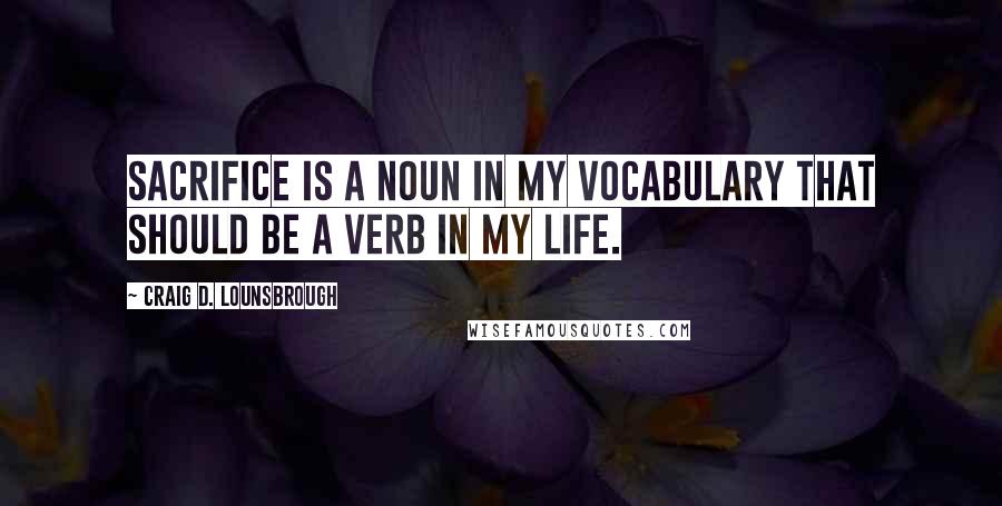 Craig D. Lounsbrough Quotes: Sacrifice is a noun in my vocabulary that should be a verb in my life.