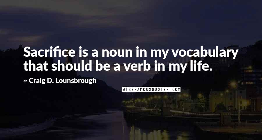 Craig D. Lounsbrough Quotes: Sacrifice is a noun in my vocabulary that should be a verb in my life.