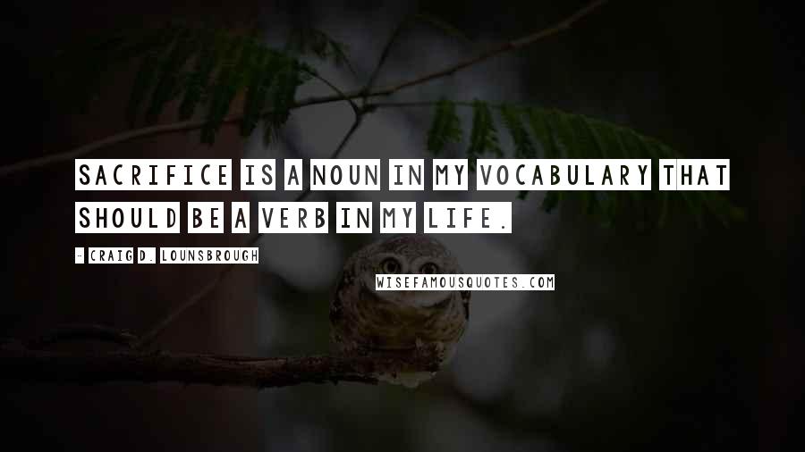 Craig D. Lounsbrough Quotes: Sacrifice is a noun in my vocabulary that should be a verb in my life.