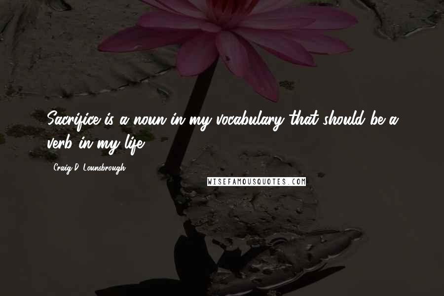 Craig D. Lounsbrough Quotes: Sacrifice is a noun in my vocabulary that should be a verb in my life.