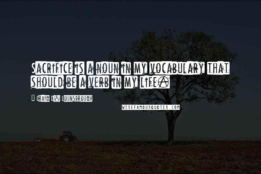 Craig D. Lounsbrough Quotes: Sacrifice is a noun in my vocabulary that should be a verb in my life.