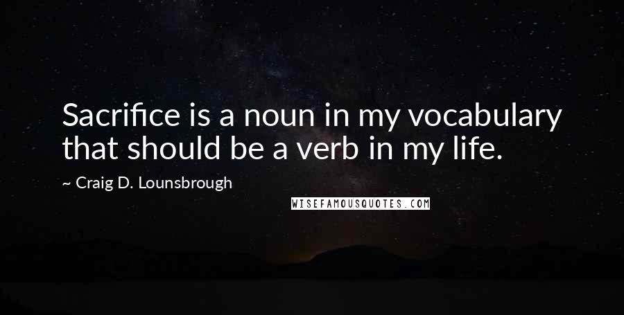 Craig D. Lounsbrough Quotes: Sacrifice is a noun in my vocabulary that should be a verb in my life.