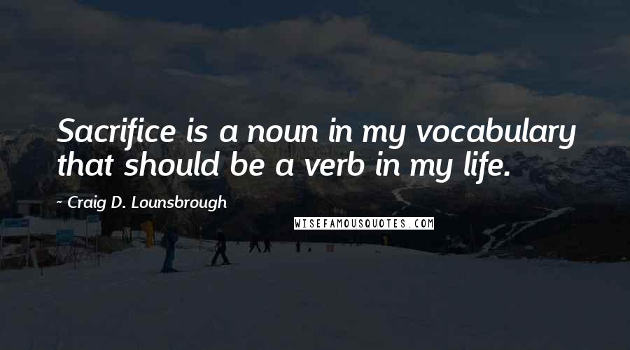 Craig D. Lounsbrough Quotes: Sacrifice is a noun in my vocabulary that should be a verb in my life.