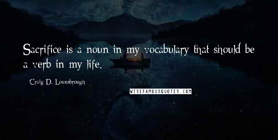 Craig D. Lounsbrough Quotes: Sacrifice is a noun in my vocabulary that should be a verb in my life.