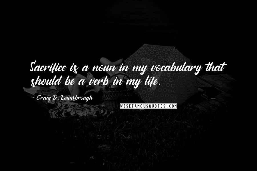 Craig D. Lounsbrough Quotes: Sacrifice is a noun in my vocabulary that should be a verb in my life.