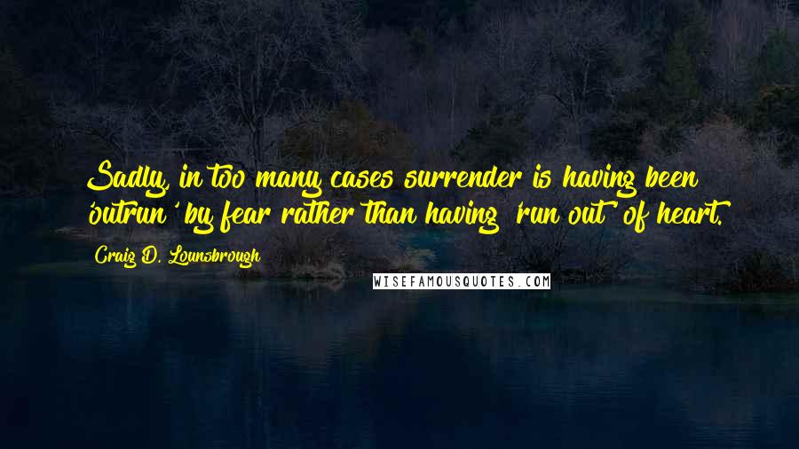 Craig D. Lounsbrough Quotes: Sadly, in too many cases surrender is having been 'outrun' by fear rather than having 'run out' of heart.