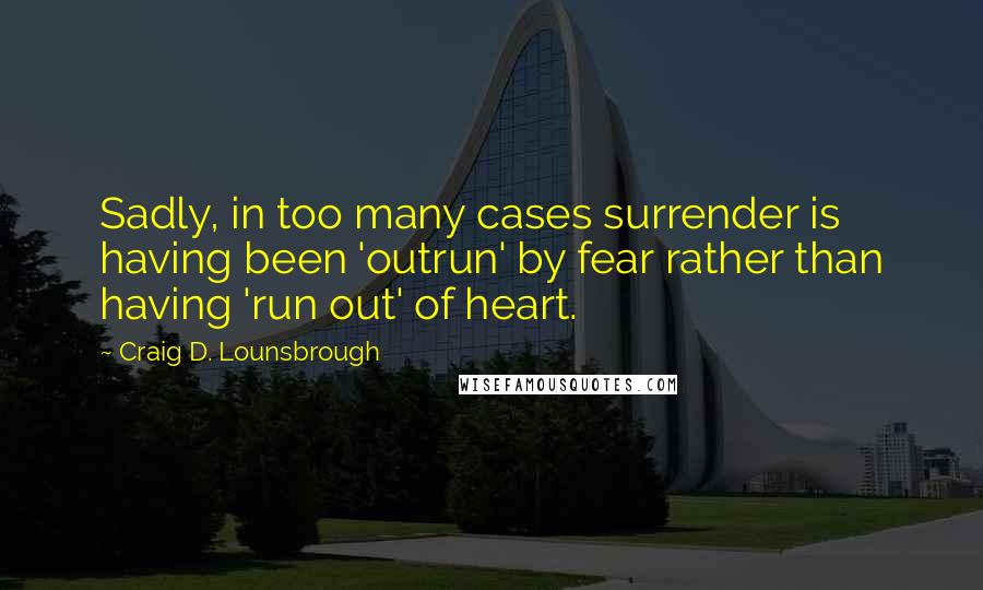 Craig D. Lounsbrough Quotes: Sadly, in too many cases surrender is having been 'outrun' by fear rather than having 'run out' of heart.