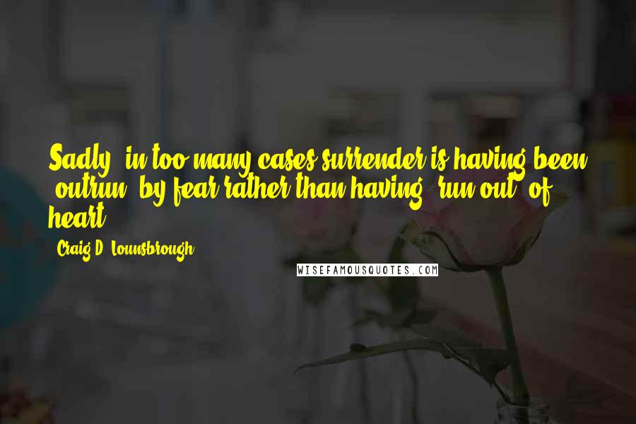 Craig D. Lounsbrough Quotes: Sadly, in too many cases surrender is having been 'outrun' by fear rather than having 'run out' of heart.