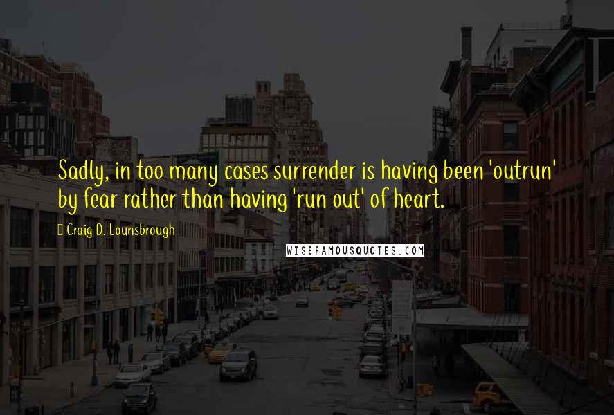 Craig D. Lounsbrough Quotes: Sadly, in too many cases surrender is having been 'outrun' by fear rather than having 'run out' of heart.