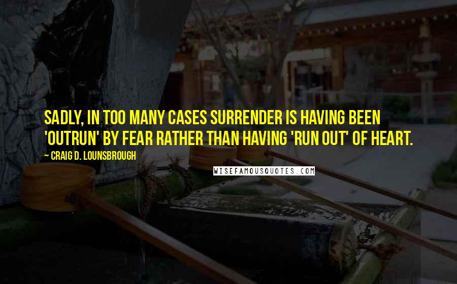 Craig D. Lounsbrough Quotes: Sadly, in too many cases surrender is having been 'outrun' by fear rather than having 'run out' of heart.