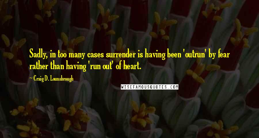 Craig D. Lounsbrough Quotes: Sadly, in too many cases surrender is having been 'outrun' by fear rather than having 'run out' of heart.