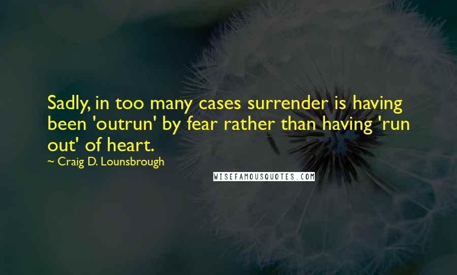 Craig D. Lounsbrough Quotes: Sadly, in too many cases surrender is having been 'outrun' by fear rather than having 'run out' of heart.