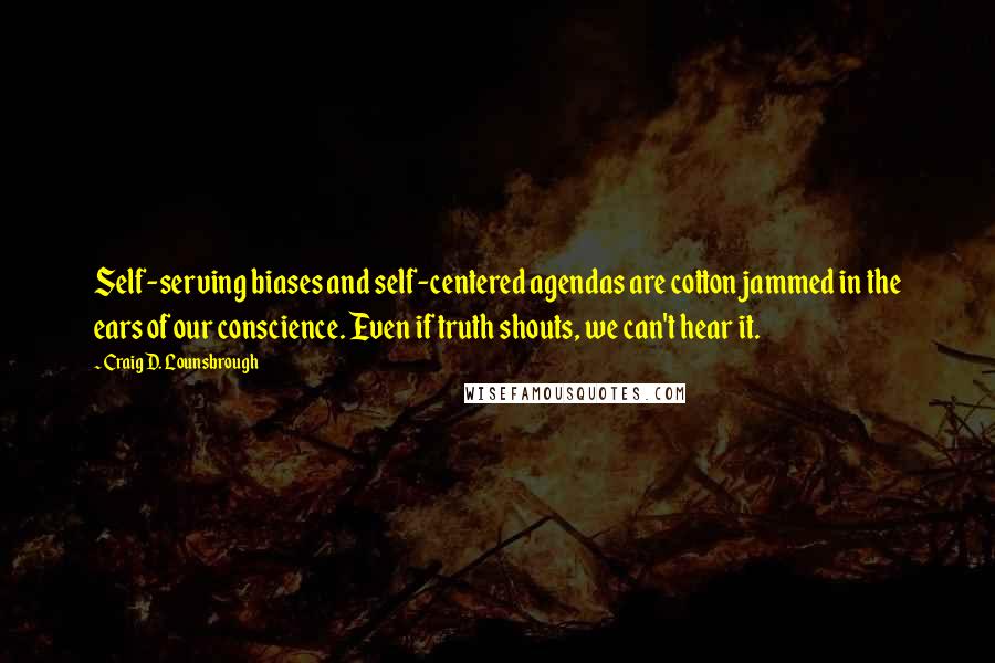 Craig D. Lounsbrough Quotes: Self-serving biases and self-centered agendas are cotton jammed in the ears of our conscience. Even if truth shouts, we can't hear it.