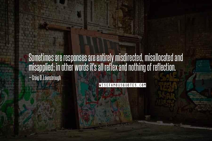 Craig D. Lounsbrough Quotes: Sometimes are responses are entirely misdirected, misallocated and misapplied; in other words it's all reflex and nothing of reflection.