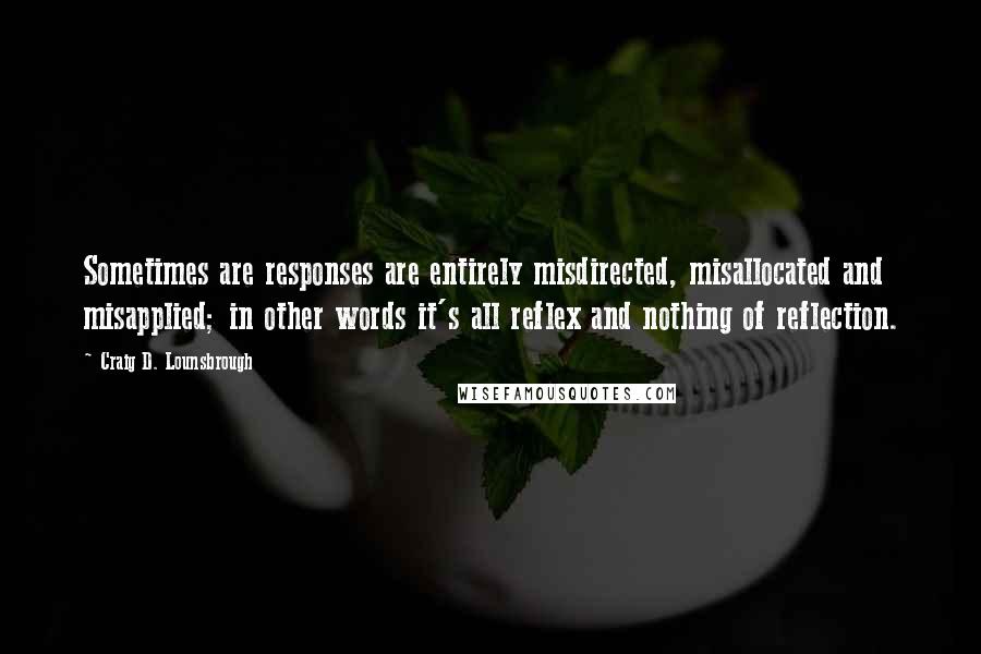 Craig D. Lounsbrough Quotes: Sometimes are responses are entirely misdirected, misallocated and misapplied; in other words it's all reflex and nothing of reflection.