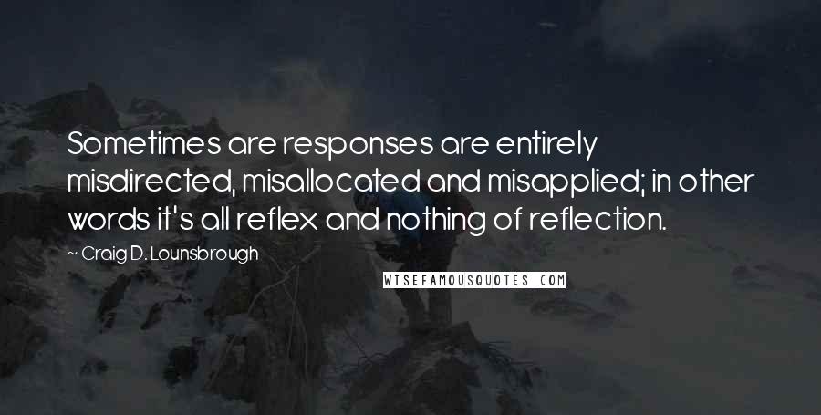 Craig D. Lounsbrough Quotes: Sometimes are responses are entirely misdirected, misallocated and misapplied; in other words it's all reflex and nothing of reflection.