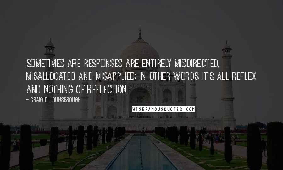 Craig D. Lounsbrough Quotes: Sometimes are responses are entirely misdirected, misallocated and misapplied; in other words it's all reflex and nothing of reflection.