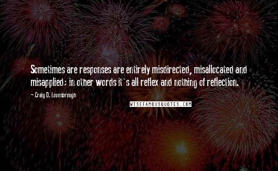 Craig D. Lounsbrough Quotes: Sometimes are responses are entirely misdirected, misallocated and misapplied; in other words it's all reflex and nothing of reflection.
