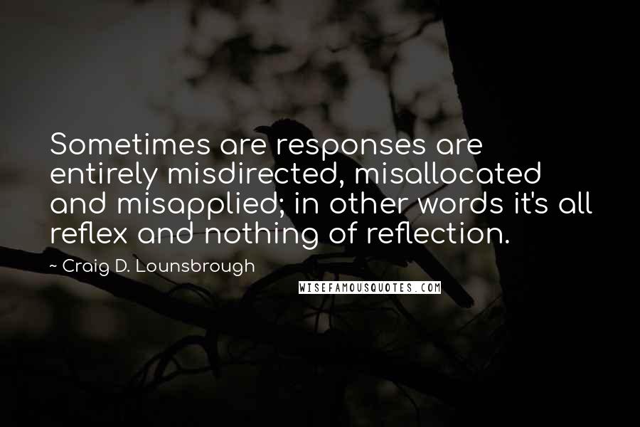 Craig D. Lounsbrough Quotes: Sometimes are responses are entirely misdirected, misallocated and misapplied; in other words it's all reflex and nothing of reflection.